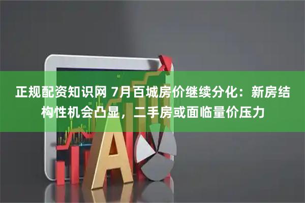 正规配资知识网 7月百城房价继续分化：新房结构性机会凸显，二手房或面临量价压力