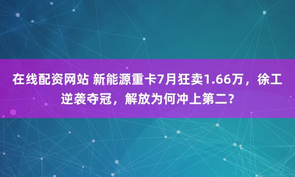 在线配资网站 新能源重卡7月狂卖1.66万，徐工逆袭夺冠，解放为何冲上第二？