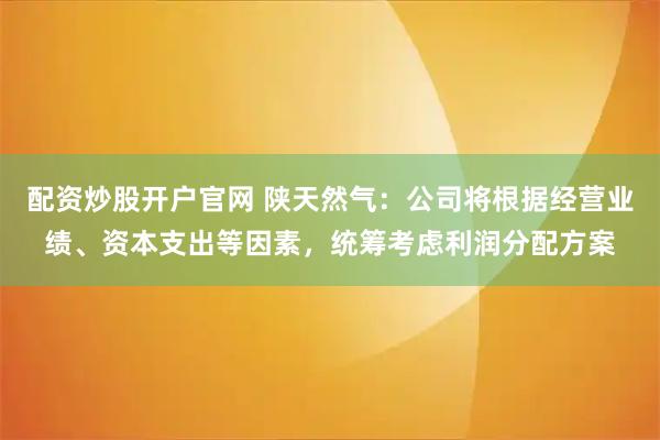 配资炒股开户官网 陕天然气：公司将根据经营业绩、资本支出等因素，统筹考虑利润分配方案