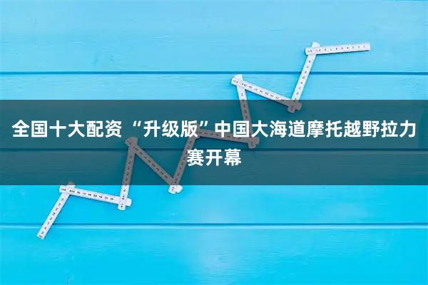 全国十大配资 “升级版”中国大海道摩托越野拉力赛开幕