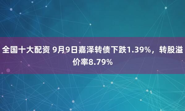 全国十大配资 9月9日嘉泽转债下跌1.39%，转股溢价率8.79%