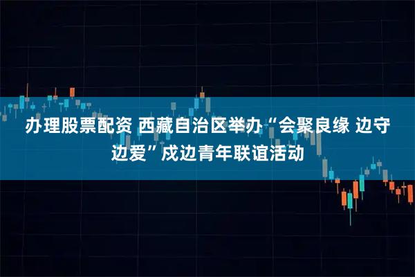 办理股票配资 西藏自治区举办“会聚良缘 边守边爱”戍边青年联谊活动