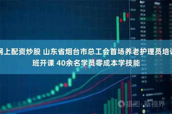 网上配资炒股 山东省烟台市总工会首场养老护理员培训班开课 40余名学员零成本学技能