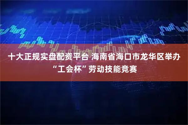 十大正规实盘配资平台 海南省海口市龙华区举办“工会杯”劳动技能竞赛