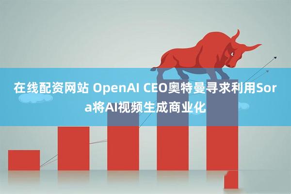 在线配资网站 OpenAI CEO奥特曼寻求利用Sora将AI视频生成商业化