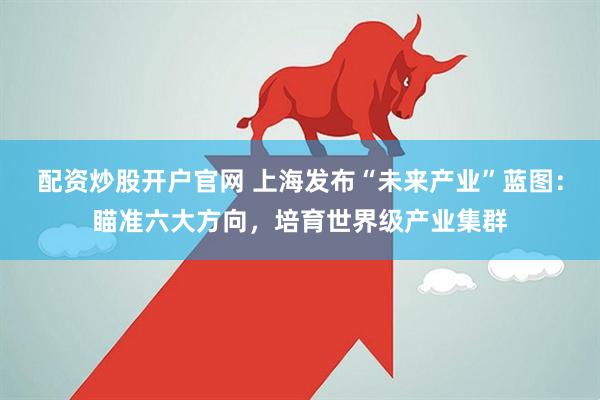 配资炒股开户官网 上海发布“未来产业”蓝图：瞄准六大方向，培育世界级产业集群