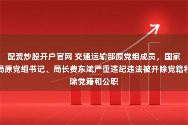 配资炒股开户官网 交通运输部原党组成员，国家铁路局原党组书记、局长费东斌严重违纪违法被开除党籍和公职
