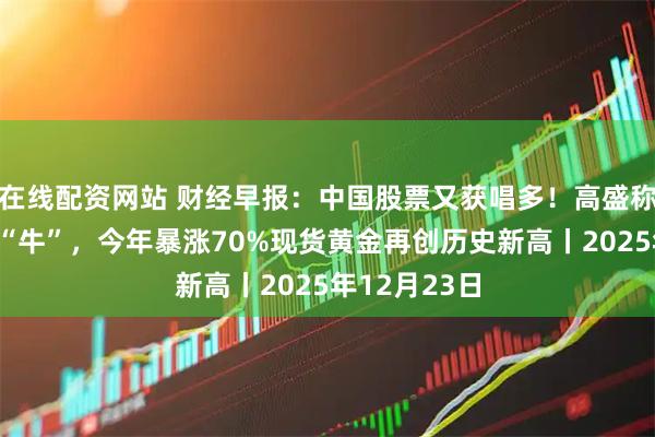 在线配资网站 财经早报：中国股票又获唱多！高盛称明年将继续“牛”，今年暴涨70%现货黄金再创历史新高丨2025年12月23日