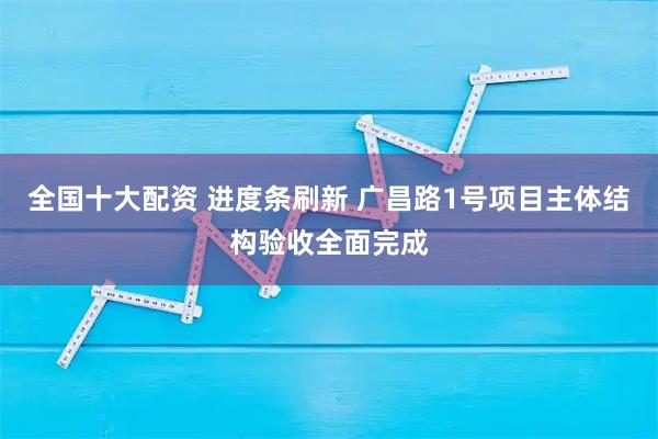 全国十大配资 进度条刷新 广昌路1号项目主体结构验收全面完成