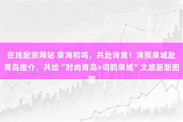 在线配资网站 泉海和鸣，共赴诗意！清照泉城赴青岛推介，共绘“时尚青岛×词韵泉城”文旅新版图