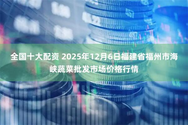 全国十大配资 2025年12月6日福建省福州市海峡蔬菜批发市场价格行情