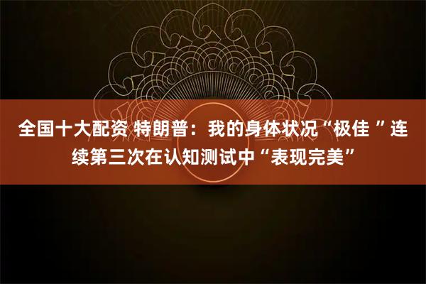 全国十大配资 特朗普：我的身体状况“极佳 ”连续第三次在认知测试中“表现完美”