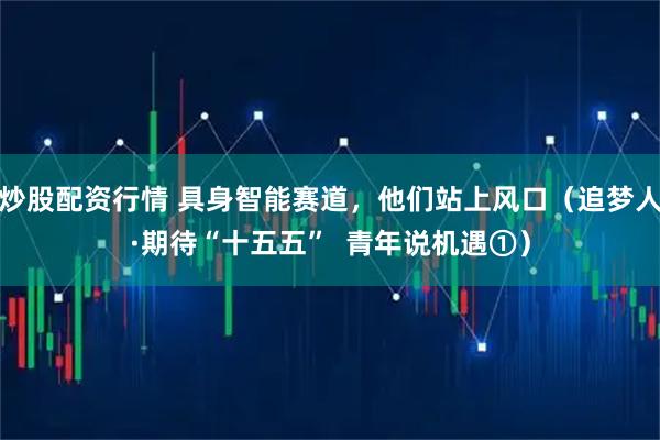 炒股配资行情 具身智能赛道，他们站上风口（追梦人·期待“十五五”  青年说机遇①）