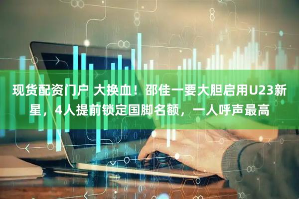 现货配资门户 大换血！邵佳一要大胆启用U23新星，4人提前锁定国脚名额，一人呼声最高