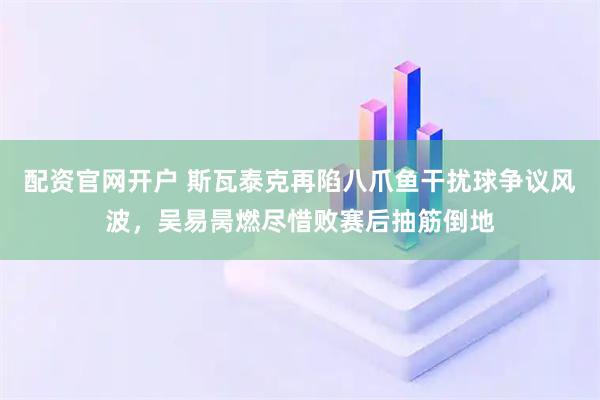 配资官网开户 斯瓦泰克再陷八爪鱼干扰球争议风波,吴易昺燃尽惜败赛后抽筋倒地