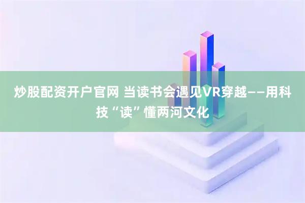 炒股配资开户官网 当读书会遇见VR穿越——用科技“读”懂两河文化