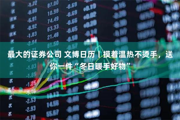 最大的证券公司 文博日历丨摸着温热不烫手，送你一件“冬日暖手好物”