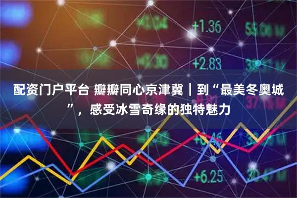 配资门户平台 瓣瓣同心京津冀｜到“最美冬奥城”，感受冰雪奇缘的独特魅力