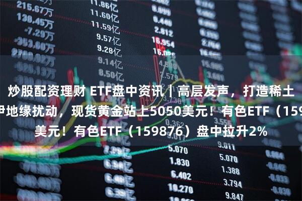 炒股配资理财 ETF盘中资讯｜高层发声，打造稀土科技创新高地！美伊地缘扰动，现货黄金站上5050美元！有色ETF（159876）盘中拉升2%