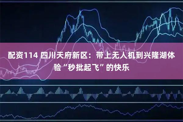 配资114 四川天府新区：带上无人机到兴隆湖体验“秒批起飞”的快乐