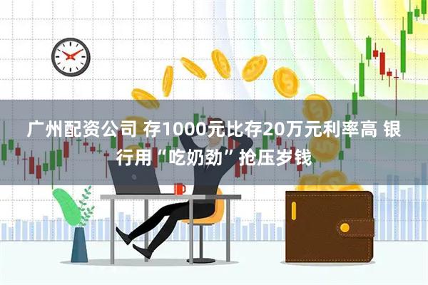 广州配资公司 存1000元比存20万元利率高 银行用“吃奶劲”抢压岁钱