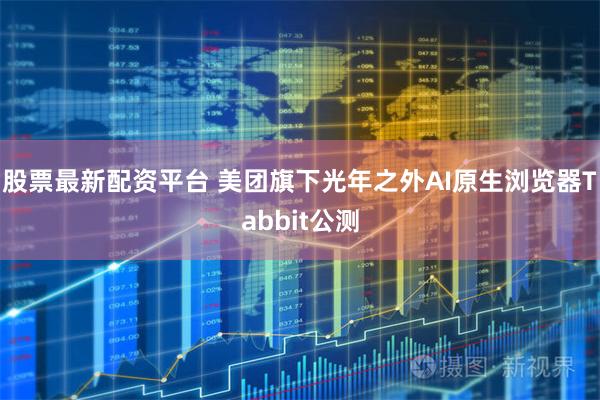 股票最新配资平台 美团旗下光年之外AI原生浏览器Tabbit公测