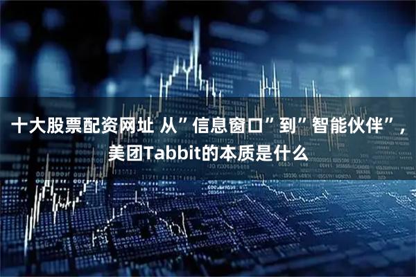 十大股票配资网址 从”信息窗口”到”智能伙伴”，美团Tabbit的本质是什么