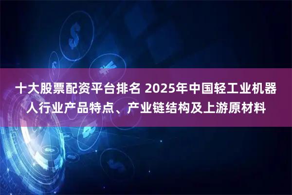 十大股票配资平台排名 2025年中国轻工业机器人行业产品特点、产业链结构及上游原材料