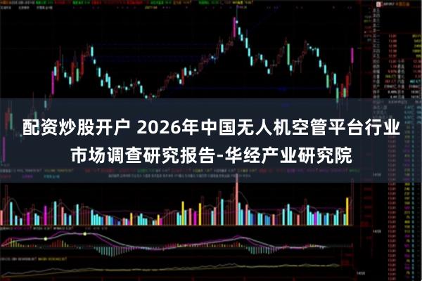 配资炒股开户 2026年中国无人机空管平台行业市场调查研究报告-华经产业研究院