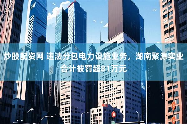 炒股配资网 违法分包电力设施业务，湖南聚源实业合计被罚超81万元