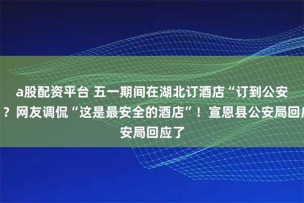 a股配资平台 五一期间在湖北订酒店“订到公安局”？网友调侃“这是最安全的酒店”！宣恩县公安局回应了